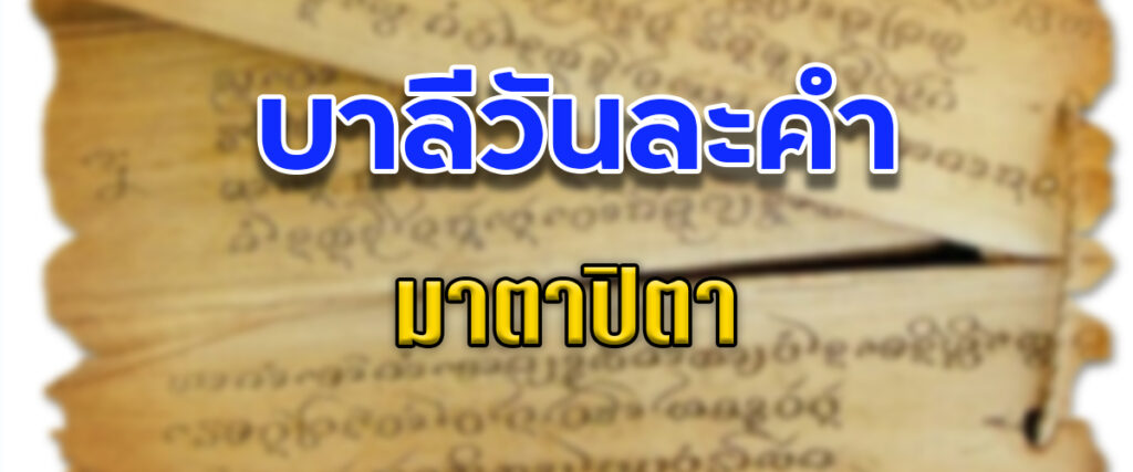 มาตาปิตา

แปลทับศัพท์ว่า “มารดาและบิดา” หรือคำไทยว่า “พ่อแม่”

มาตา = มารดา = แม่ รากศัพท์ว่า มาตุ แปลว่า “ผู้รักลูกโดยธรรมชาติ” หรือ “ผู้ยังบุตรให้ดื่มนม”

ปิตา = บิดา = พ่อ รากศัพท์ว่า ปิตุ แปลว่า “ผู้คุ้มครองบุตร” หรือ “ผู้รักบุตร”

โปรดสังเกตว่า คำบาลีว่า “มาตาปิตา” ยกแม่ขึ้นก่อน 
คำไทยพูดว่า “พ่อแม่” ยกพ่อขึ้นก่อน
